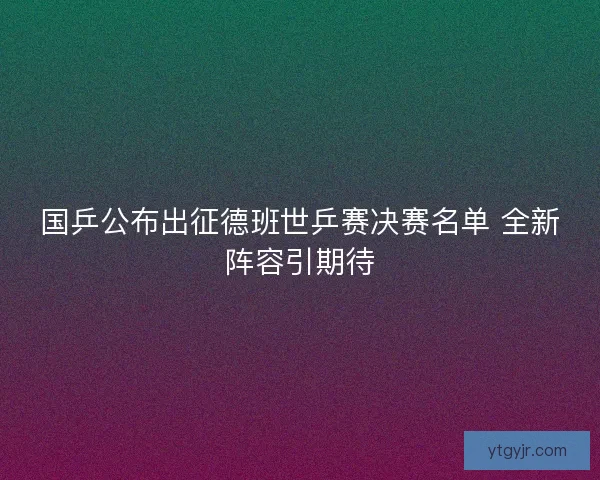 国乒公布出征德班世乒赛决赛名单 全新阵容引期待