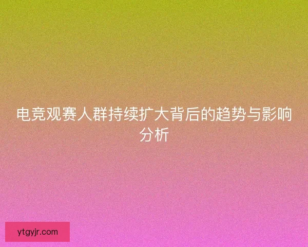 电竞观赛人群持续扩大背后的趋势与影响分析