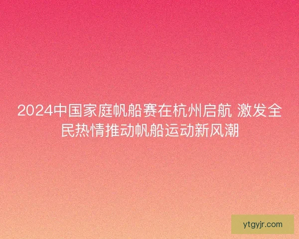 2024中国家庭帆船赛在杭州启航 激发全民热情推动帆船运动新风潮