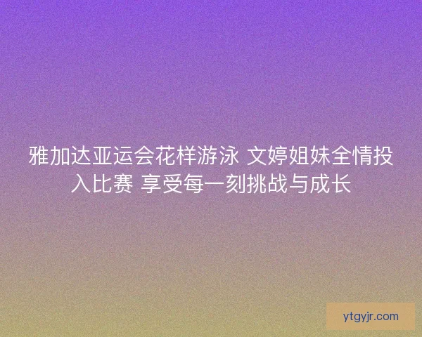 雅加达亚运会花样游泳 文婷姐妹全情投入比赛 享受每一刻挑战与成长 雅加达亚运会花样游泳 文婷姐妹全情投入比赛 享受每一刻挑战与成长