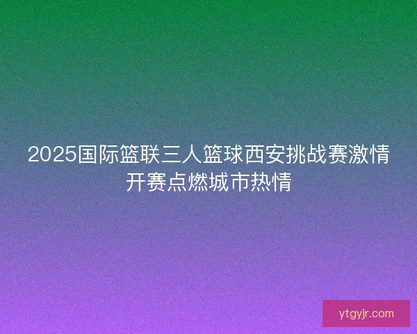2025国际篮联三人篮球西安挑战赛激情开赛点燃城市热情 2025国际篮联三人篮球西安挑战赛激情开赛点燃城市热情