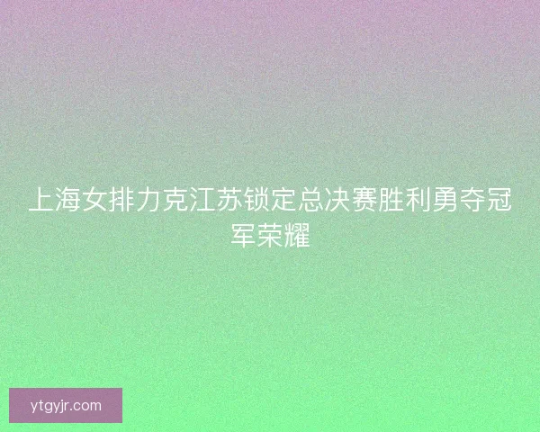 上海女排力克江苏锁定总决赛胜利勇夺冠军荣耀 上海女排力克江苏锁定总决赛胜利勇夺冠军荣耀