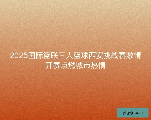 2025国际篮联三人篮球西安挑战赛激情开赛点燃城市热情 2025国际篮联三人篮球西安挑战赛激情开赛点燃城市热情
