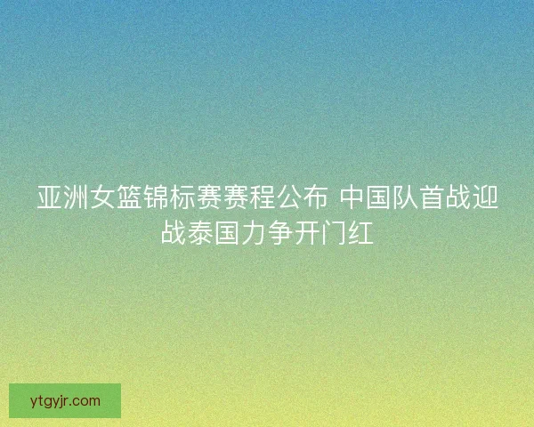 亚洲女篮锦标赛赛程公布 中国队首战迎战泰国力争开门红