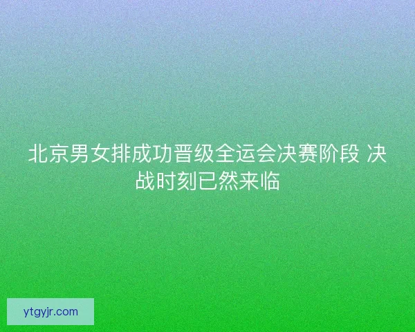 北京男女排成功晋级全运会决赛阶段 决战时刻已然来临