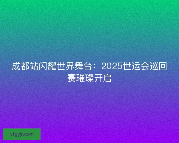 成都站闪耀世界舞台:2025世运会巡回赛璀璨开启 成都站闪耀世界舞台:2025世运会巡回赛璀璨开启