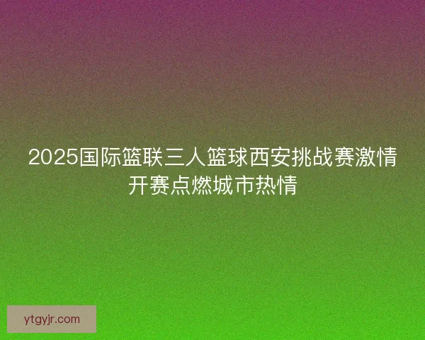 2025国际篮联三人篮球西安挑战赛激情开赛点燃城市热情 2025国际篮联三人篮球西安挑战赛激情开赛点燃城市热情