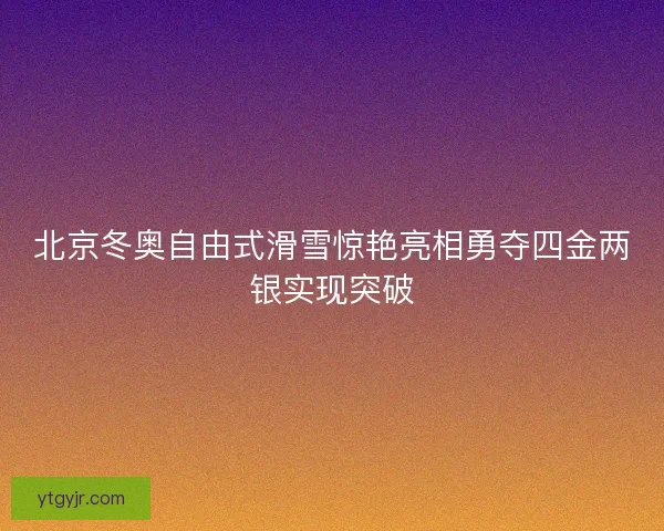 北京冬奥自由式滑雪惊艳亮相勇夺四金两银实现突破