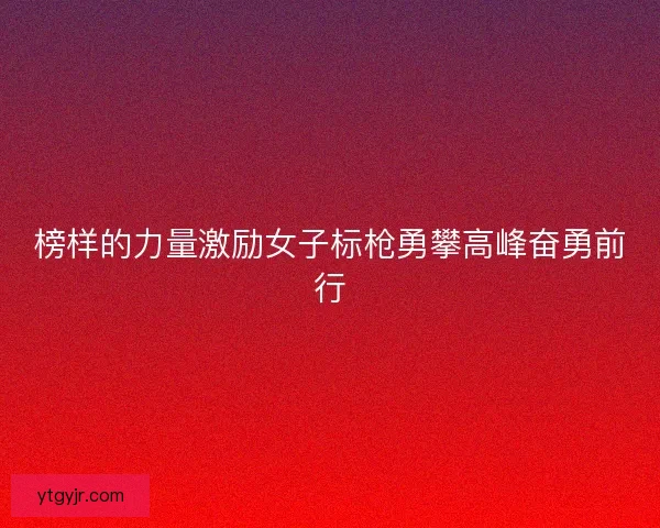 榜样的力量激励女子标枪勇攀高峰奋勇前行