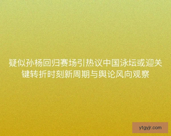 疑似孙杨回归赛场引热议中国泳坛或迎关键转折时刻新周期与舆论风向观察