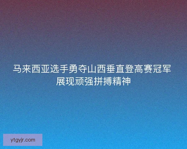 马来西亚选手勇夺山西垂直登高赛冠军 展现顽强拼搏精神