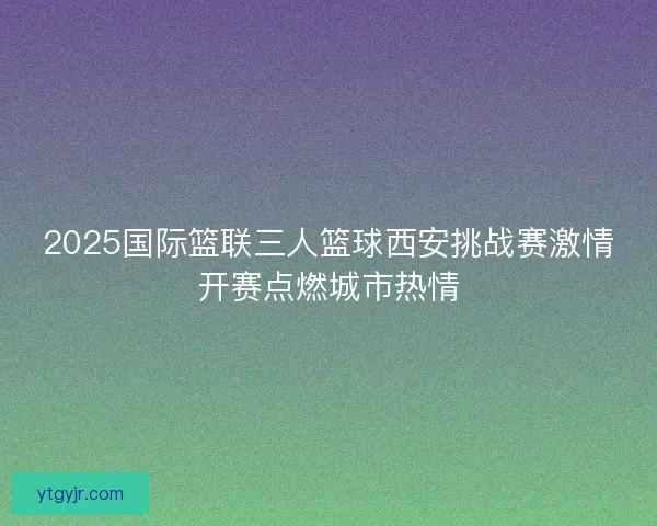 2025国际篮联三人篮球西安挑战赛激情开赛点燃城市热情