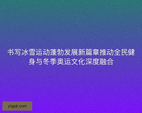 书写冰雪运动蓬勃发展新篇章推动全民健身与冬季奥运文化深度融合