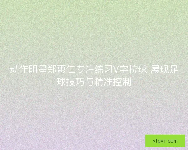动作明星郑惠仁专注练习V字拉球 展现足球技巧与精准控制