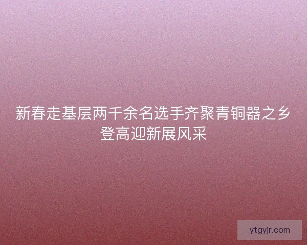 新春走基层两千余名选手齐聚青铜器之乡登高迎新展风采 新春走基层两千余名选手齐聚青铜器之乡登高迎新展风采
