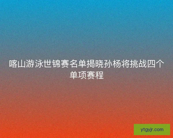喀山游泳世锦赛名单揭晓孙杨将挑战四个单项赛程